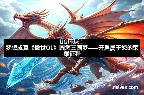 UG环球：梦想成真《傲世OL》圆您三国梦——开启属于您的荣耀征程